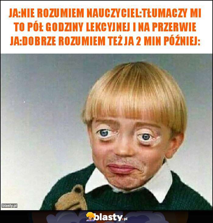 ja:nie rozumiem nauczyciel:tłumaczy mi to pół godziny lekcyjnej i na przerwie ja:dobrze rozumiem też ja 2 min później: