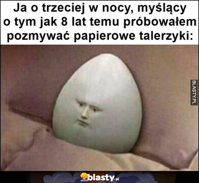 Ja o trzeciej w nocy myślący o tym jak 8 lat temu próbowałem pozmywać papierowe talerzyki