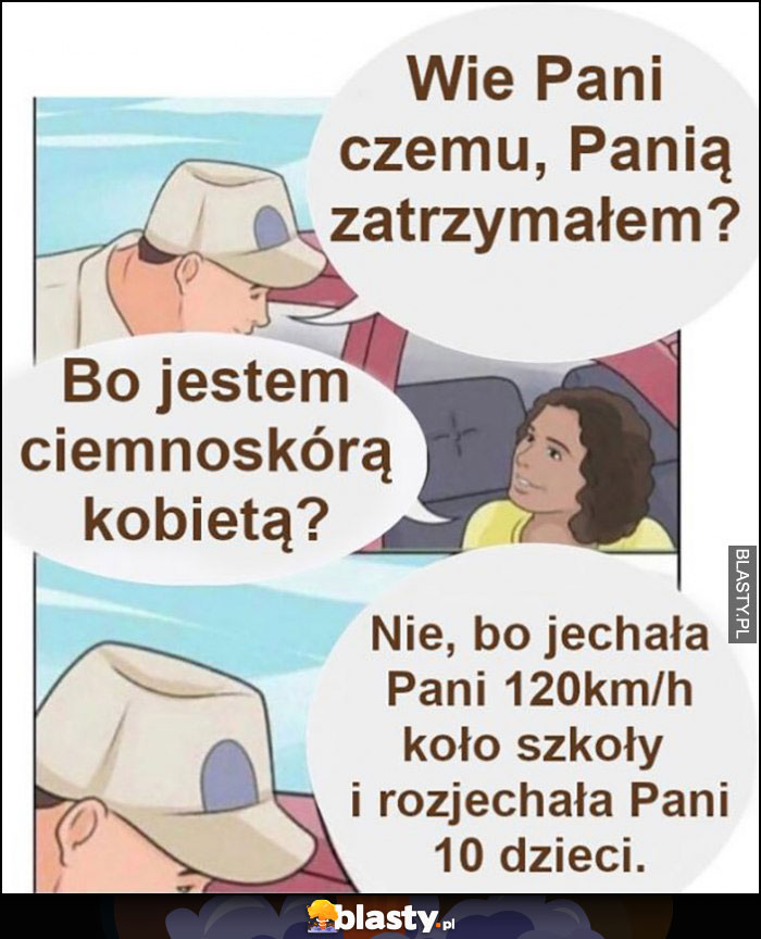 Wie Pani czemu Panią zatrzymałem? Bo jestem ciemnoskórą kobieta? Nie, bo jechała Pani 120 km/h koło szkoły i rozjechała Pani 10 dzieci