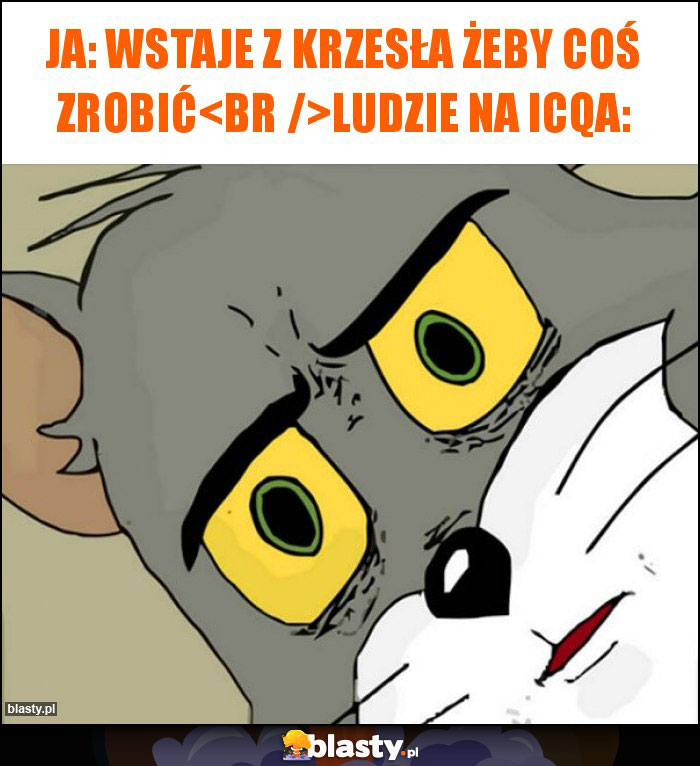 Ja: wstaje z krzesła żeby coś zrobić
Ludzie na icqa: