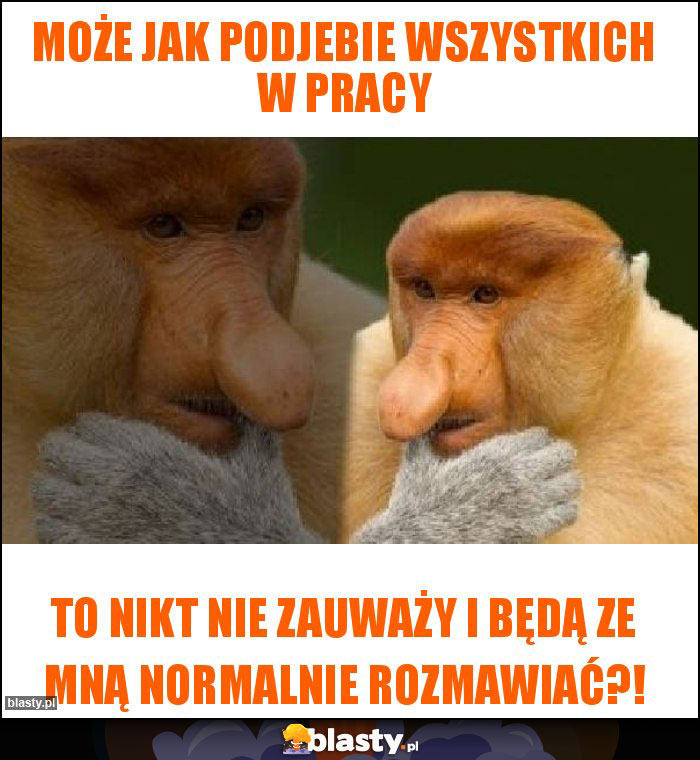 Może jak podjebie wszystkich w pracy