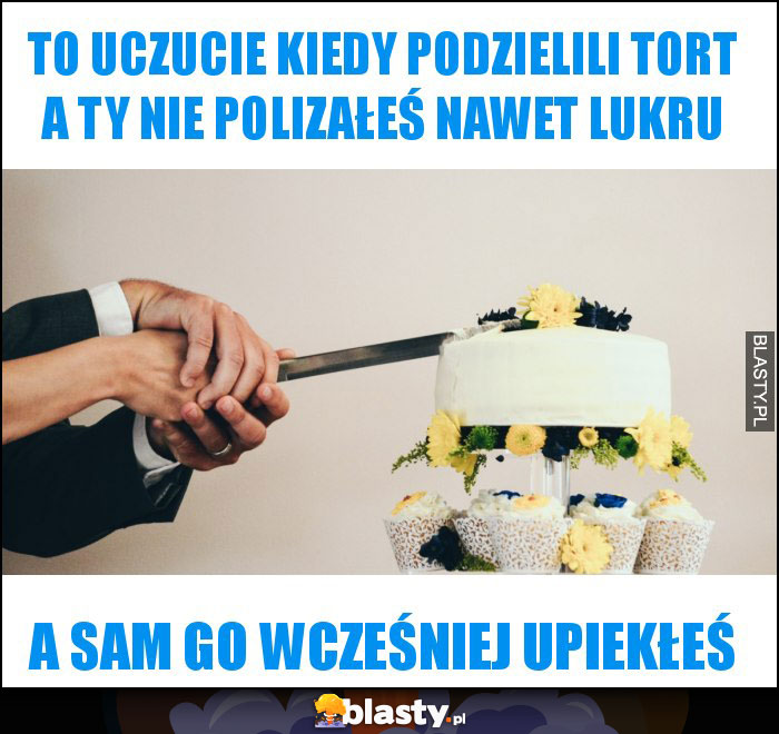 To uczucie kiedy podzielili tort a ty nie polizałeś nawet lukru