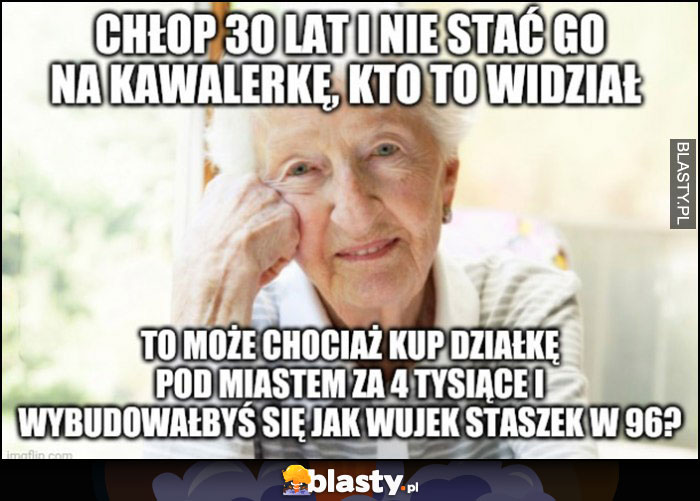 Babcia: chłop 30 lat i nie stać go na kawalerkę kto to widział, to może chociaż kup działkę pod miastem za 4 tysiące i wybudowałbyś się jak wujek Staszek w 1996