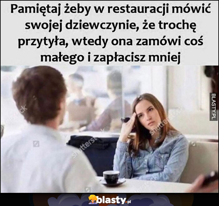 Pamiętaj żeby w restauracji mówić swojej dziewczynie, że trochę przytyła, wtedy ona zamówi coś małego i zapłacisz mniej