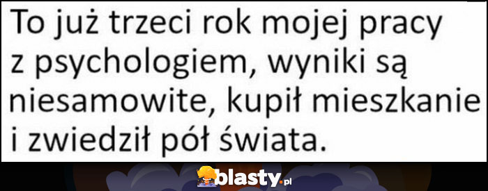 To już trzeci rok mojej pracy z psychologiem, wyniki są niesamowite, kupił mieszkanie i zwiedził pół świata