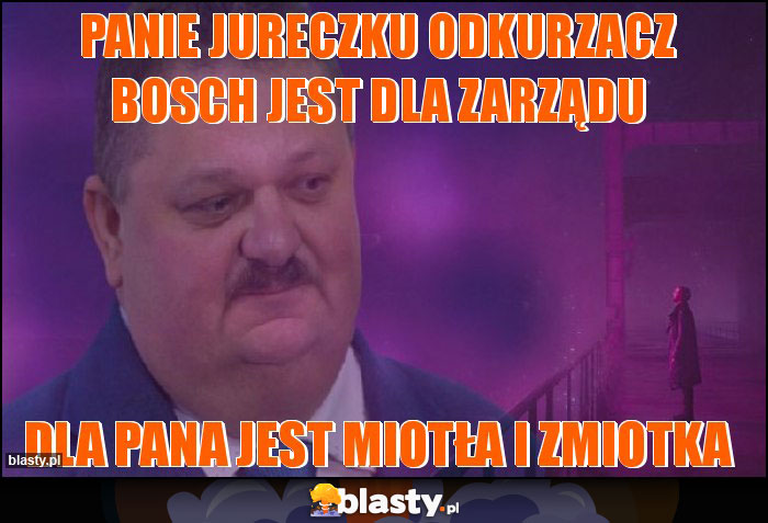 Panie Jureczku odkurzacz Bosch jest dla zarządu