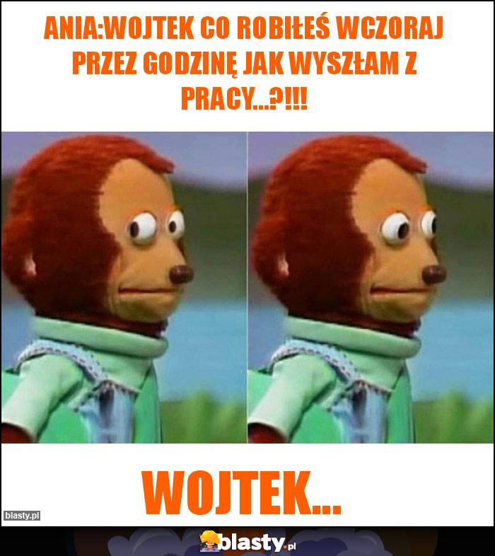 Ania:WOJTEK co robiłeś wczoraj przez godzinę jak wyszłam z pracy...?!!!