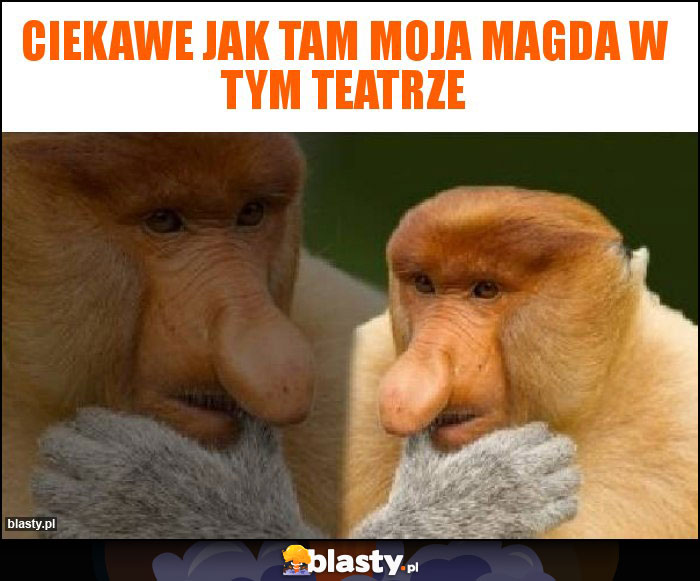 Ciekawe jak tam moja magda w tym teatrze