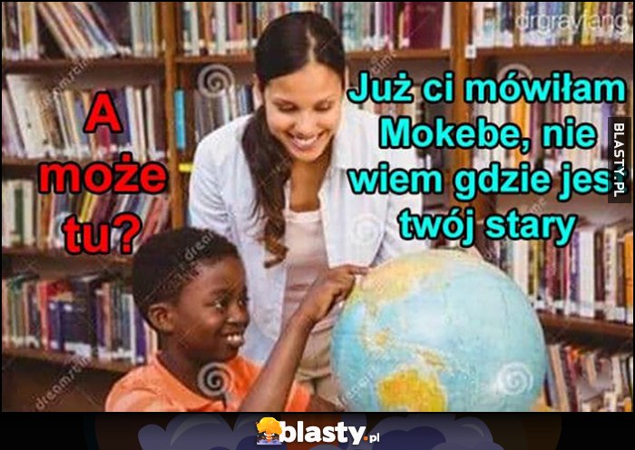 A może tu? Murzyn murzynek pokazuje na mapie, już ci mówiłam Mokebe, nie wiem gdzie jest twój stary