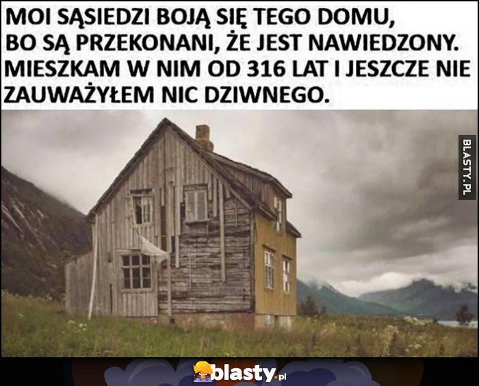 Sąsiedzi boją się tego domu bo jest nawiedzony, mieszkam w nim 316 lat i jeszcze nie zauważyłem nic dziwnego