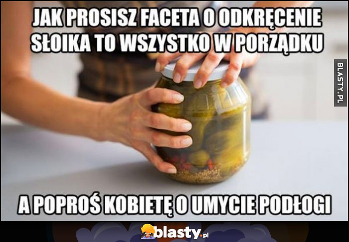 Jak prosisz faceta o odkręcenie słoika to wszystko w porządku, a poproś kobietę o umycie podłogi