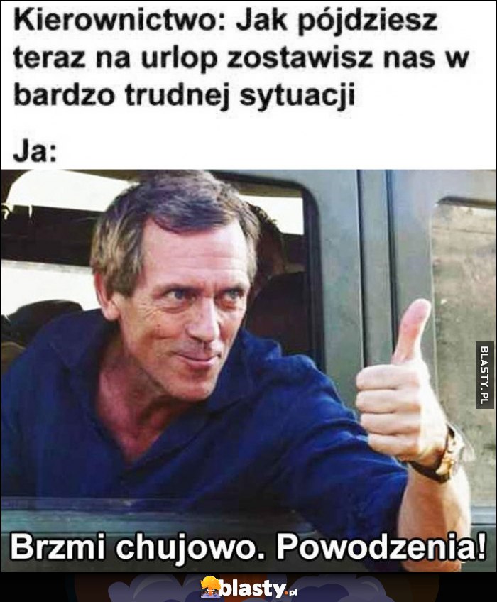 Kierownictwo: jak pójdziesz teraz na urlop zostawisz nas w bardzo trudnej sytuacji. Ja: brzmi kijowo, powodzenia