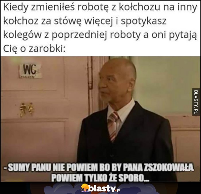 Kiedy zmieniłeś robotę z kołchozu na inny i koledzy z poprzedniej roboty pytają Cię o zarobki: sumy panu nie powiem bo by pana zszokowała, powiem tylko, że sporo