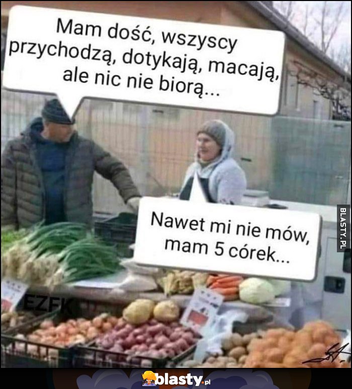 Mam dość, wszyscy przychodzą, dotykają, macają, ale nic nie biorą. Nawet mi nie mów, mam 5 córek