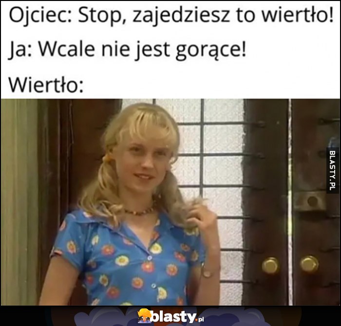 Ojciec: stop, zajedziesz to wiertło. Ja: wcale nie jest gorące, tymczasem wiertło: Kasia z 13 posterunku