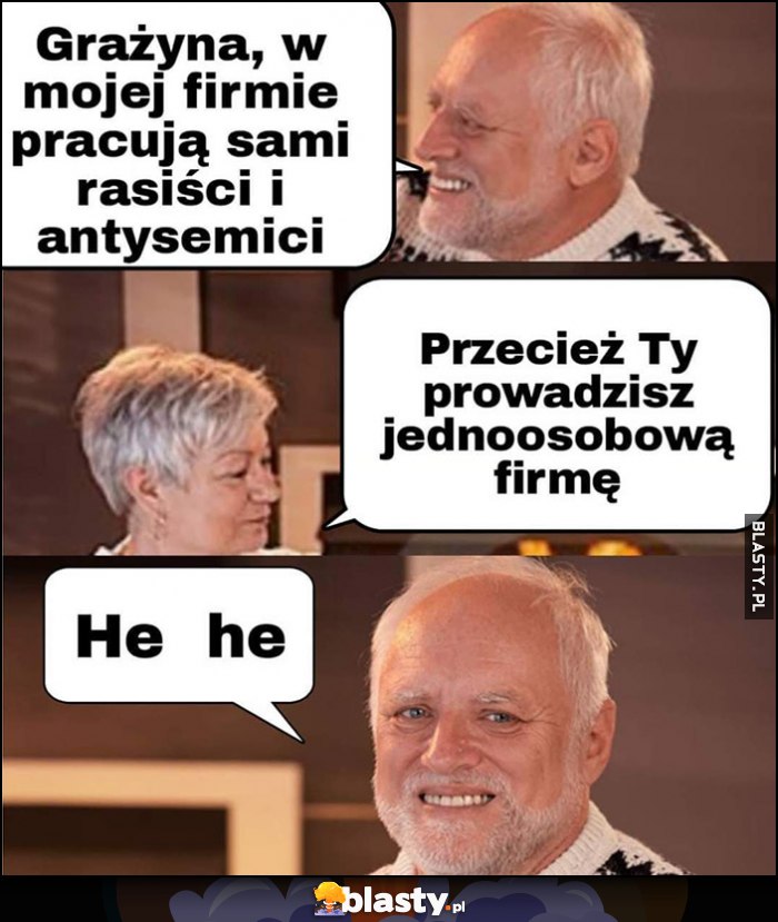 Grażyna w mojej firmie pracują sami rasiści i antysemici, przecież ty prowadzisz jednoosobową firmę, he he dziwny pan ze stocku